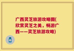 广西灵芝旅游攻略图(欣赏灵芝之美，畅游广西——灵芝旅游攻略)