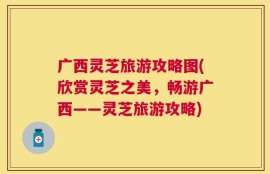 广西灵芝旅游攻略图(欣赏灵芝之美，畅游广西——灵芝旅游攻略)