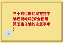 三个月过期的灵芝孢子油还能吃吗(安全使用灵芝孢子油的注意事项)