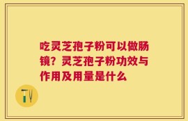 吃灵芝孢子粉可以做肠镜？灵芝孢子粉功效与作用及用量是什么