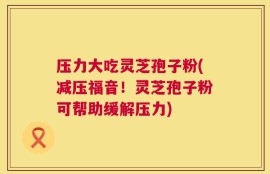 压力大吃灵芝孢子粉(减压福音！灵芝孢子粉可帮助缓解压力)