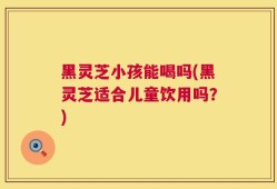 黑灵芝小孩能喝吗(黑灵芝适合儿童饮用吗？)