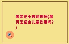 黑灵芝小孩能喝吗(黑灵芝适合儿童饮用吗？)
