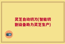 灵芝自动切刀(智能切割设备助力灵芝生产)