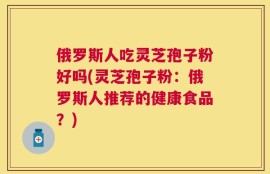 俄罗斯人吃灵芝孢子粉好吗(灵芝孢子粉：俄罗斯人推荐的健康食品？)