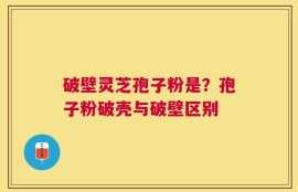 破壁灵芝孢子粉是？孢子粉破壳与破壁区别