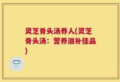 灵芝骨头汤养人(灵芝骨头汤：营养滋补佳品)