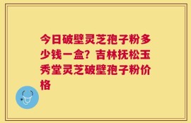 今日破壁灵芝孢子粉多少钱一盒？吉林抚松玉秀堂灵芝破壁孢子粉价格
