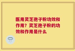 医用灵芝孢子粉功效和作用？灵芝孢子粉的功效和作用是什么