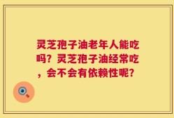灵芝孢子油老年人能吃吗？灵芝孢子油经常吃，会不会有依赖性呢？