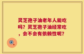 灵芝孢子油老年人能吃吗？灵芝孢子油经常吃，会不会有依赖性呢？