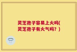 灵芝孢子容易上火吗(灵芝孢子有火气吗？)