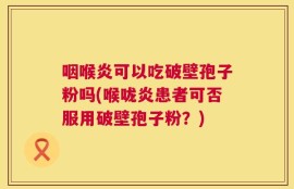 咽喉炎可以吃破壁孢子粉吗(喉咙炎患者可否服用破壁孢子粉？)