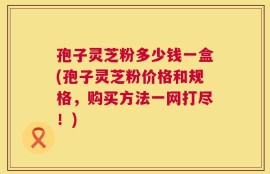孢子灵芝粉多少钱一盒(孢子灵芝粉价格和规格，购买方法一网打尽！)