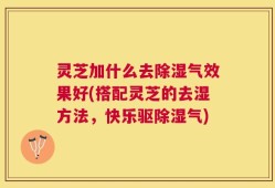 灵芝加什么去除湿气效果好(搭配灵芝的去湿方法，快乐驱除湿气)