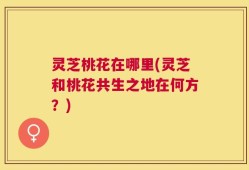 灵芝桃花在哪里(灵芝和桃花共生之地在何方？)