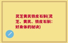 灵芝黄芪铁皮石斛(灵芝、黄芪、铁皮石斛：好身体的秘诀)