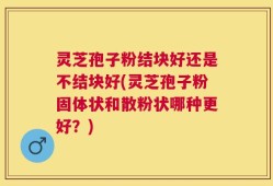 灵芝孢子粉结块好还是不结块好(灵芝孢子粉固体状和散粉状哪种更好？)