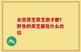 太空灵芝灵芝孢子肥？野生的灵芝都在什么价位