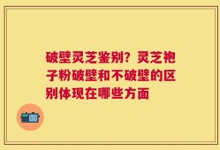 破壁灵芝鉴别？灵芝袍子粉破壁和不破壁的区别体现在哪些方面