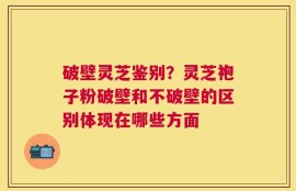 破壁灵芝鉴别？灵芝袍子粉破壁和不破壁的区别体现在哪些方面