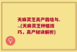 天麻灵芝高产栽培与...(天麻灵芝种植技巧，高产秘诀解析)