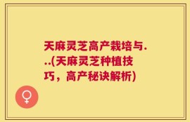 天麻灵芝高产栽培与...(天麻灵芝种植技巧，高产秘诀解析)