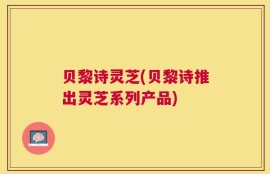 贝黎诗灵芝(贝黎诗推出灵芝系列产品)