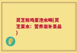 灵芝和鸡蛋泡水喝(灵芝蛋水：营养滋补圣品)
