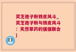 灵芝孢子粉铁皮风斗_灵芝孢子粉与铁皮风斗：天然草药的强强联合)