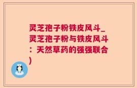 灵芝孢子粉铁皮风斗_灵芝孢子粉与铁皮风斗：天然草药的强强联合)