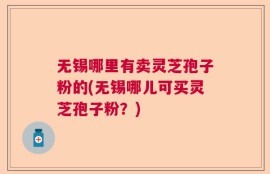 无锡哪里有卖灵芝孢子粉的(无锡哪儿可买灵芝孢子粉？)