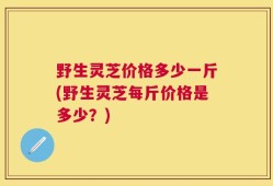 野生灵芝价格多少一斤(野生灵芝每斤价格是多少？)
