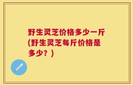 野生灵芝价格多少一斤(野生灵芝每斤价格是多少？)