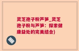 灵芝孢子粉芦笋_灵芝孢子粉与芦笋：探索健康益处的完美结合)
