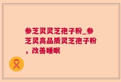 参芝灵灵芝孢子粉_参芝灵高品质灵芝孢子粉，改善睡眠