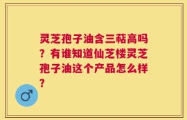 灵芝孢子油含三萜高吗？有谁知道仙芝楼灵芝孢子油这个产品怎么样？