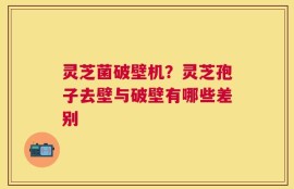 灵芝菌破壁机？灵芝孢子去壁与破壁有哪些差别