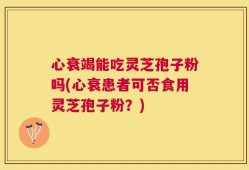 心衰竭能吃灵芝孢子粉吗(心衰患者可否食用灵芝孢子粉？)