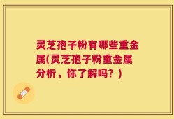 灵芝孢子粉有哪些重金属(灵芝孢子粉重金属分析，你了解吗？)