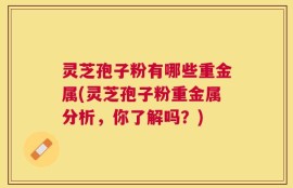 灵芝孢子粉有哪些重金属(灵芝孢子粉重金属分析，你了解吗？)
