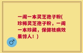 一阁一本灵芝孢子粉(珍稀灵芝孢子粉，一阁一本珍藏，保健祛病效果惊人！)