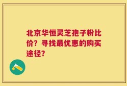 北京华恒灵芝孢子粉比价？寻找最优惠的购买途径？
