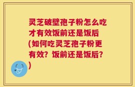 灵芝破壁孢子粉怎么吃才有效饭前还是饭后 (如何吃灵芝孢子粉更有效？饭前还是饭后？)