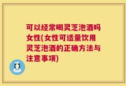 可以经常喝灵芝泡酒吗女性(女性可适量饮用灵芝泡酒的正确方法与注意事项)
