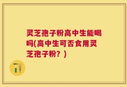 灵芝孢子粉高中生能喝吗(高中生可否食用灵芝孢子粉？)