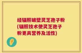 经辐照破壁灵芝孢子粉(辐照技术使灵芝孢子粉更具营养及活性)