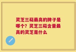 灵芝三萜最高的牌子是哪个？灵芝三萜含量最高的灵芝是什么