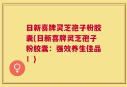 日新喜牌灵芝孢子粉胶囊(日新喜牌灵芝孢子粉胶囊：强效养生佳品！)