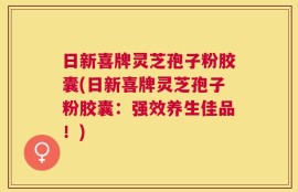 日新喜牌灵芝孢子粉胶囊(日新喜牌灵芝孢子粉胶囊：强效养生佳品！)